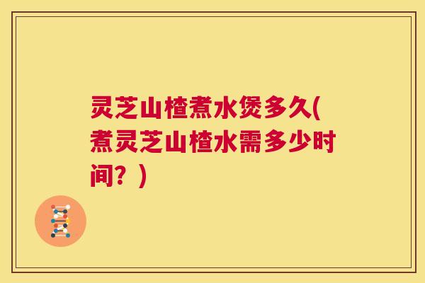 灵芝山楂煮水煲多久(煮灵芝山楂水需多少时间?) 第1张 灵芝山楂煮水煲多久(煮灵芝山楂水需多少时间?) 第1张