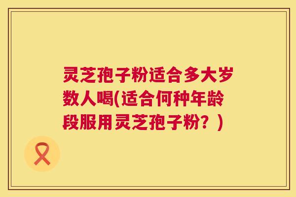 灵芝孢子粉适合多大岁数人喝(适合何种年龄段服用灵芝孢子粉?) 第1张 灵芝孢子粉适合多大岁数人喝(适合何种年龄段服用灵芝孢子粉?) 第1张