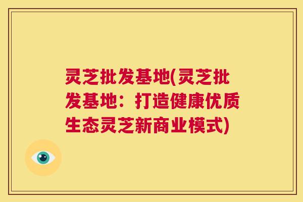 灵芝批发基地(灵芝批发基地:打造健康优质生态灵芝新商业模式) 第1张 灵芝批发基地(灵芝批发基地:打造健康优质生态灵芝新商业模式) 第1张