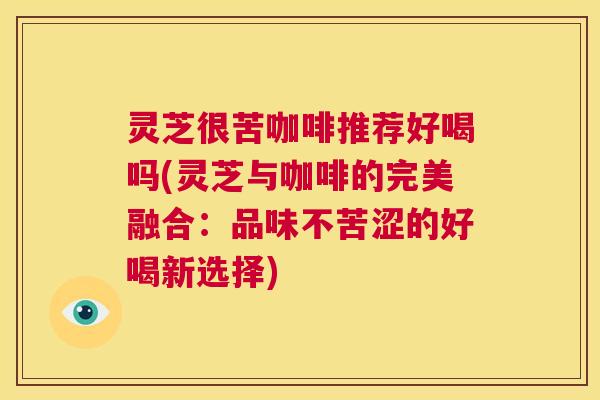 灵芝很苦咖啡推荐好喝吗(灵芝与咖啡的完美融合:品味不苦涩的好喝新选择) 第1张 灵芝很苦咖啡推荐好喝吗(灵芝与咖啡的完美融合:品味不苦涩的好喝新选择) 第1张