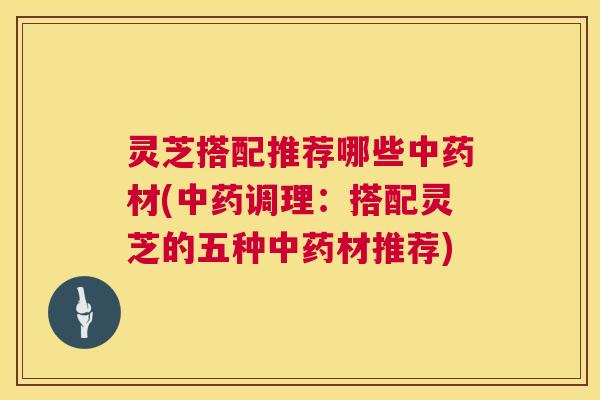 灵芝搭配推荐哪些中药材(中药调理:搭配灵芝的五种中药材推荐) 第1张 灵芝搭配推荐哪些中药材(中药调理:搭配灵芝的五种中药材推荐) 第1张