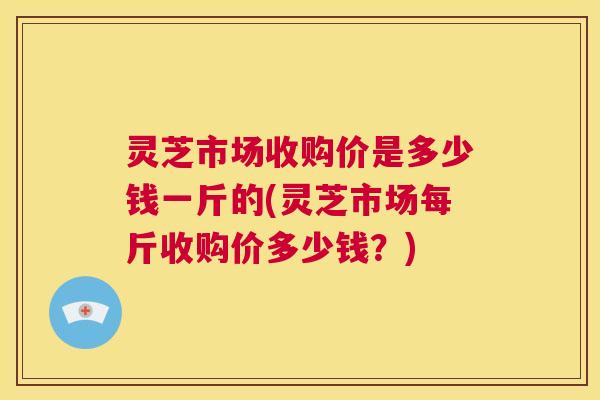 灵芝市场收购价是多少钱一斤的(灵芝市场每斤收购价多少钱?) 第1张 灵芝市场收购价是多少钱一斤的(灵芝市场每斤收购价多少钱?) 第1张