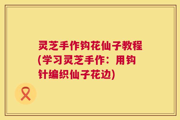 灵芝手作钩花仙子教程(学习灵芝手作：用钩针编织仙子花边)  第1张
