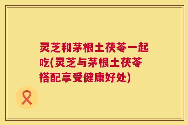 灵芝和茅根土茯苓一起吃(灵芝与茅根土茯苓搭配享受健康好处) 第1张 灵芝和茅根土茯苓一起吃(灵芝与茅根土茯苓搭配享受健康好处) 第1张