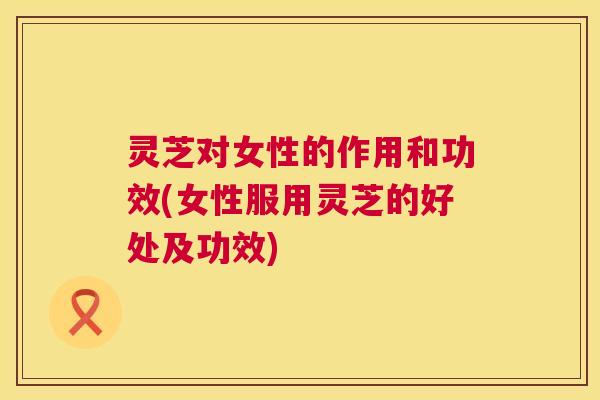 灵芝对女性的作用和功效(女性服用灵芝的好处及功效) 第1张 灵芝对女性的作用和功效(女性服用灵芝的好处及功效) 第1张