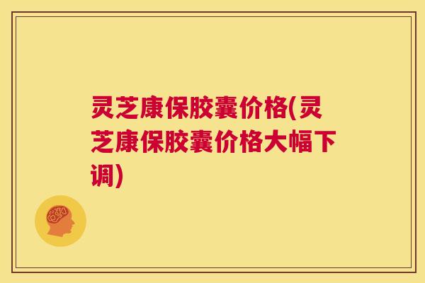 灵芝康保胶囊价格(灵芝康保胶囊价格大幅下调) 第1张 灵芝康保胶囊价格(灵芝康保胶囊价格大幅下调) 第1张