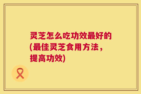 灵芝怎么吃功效最好的(最佳灵芝食用方法,提高功效) 第1张 灵芝怎么吃功效最好的(最佳灵芝食用方法,提高功效) 第1张