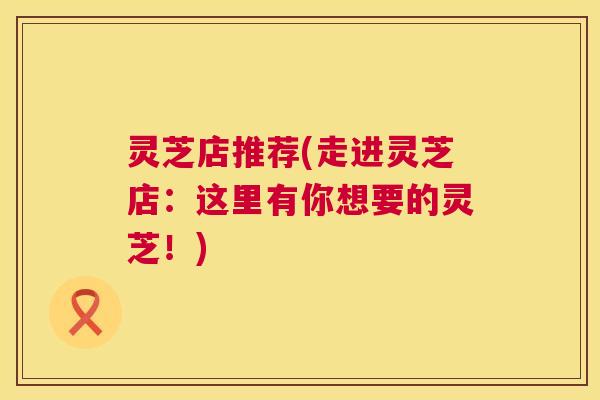 灵芝店推荐(走进灵芝店:这里有你想要的灵芝!) 第1张 灵芝店推荐(走进灵芝店:这里有你想要的灵芝!) 第1张