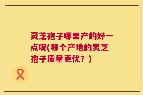 灵芝孢子哪里产的好一点呢(哪个产地的灵芝孢子质量更优?) 第1张 灵芝孢子哪里产的好一点呢(哪个产地的灵芝孢子质量更优?) 第1张