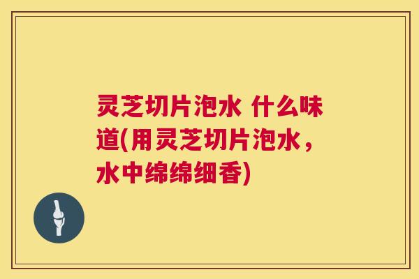 灵芝切片泡水 什么味道(用灵芝切片泡水,水中绵绵细香) 第1张 灵芝切片泡水 什么味道(用灵芝切片泡水,水中绵绵细香) 第1张