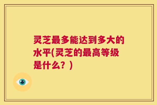 灵芝最多能达到多大的水平(灵芝的最高等级是什么?) 第1张 灵芝最多能达到多大的水平(灵芝的最高等级是什么?) 第1张