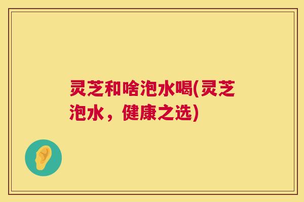 灵芝和啥泡水喝(灵芝泡水,健康之选) 第1张 灵芝和啥泡水喝(灵芝泡水,健康之选) 第1张