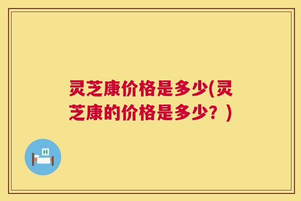 灵芝康价格是多少(灵芝康的价格是多少?) 第1张 灵芝康价格是多少(灵芝康的价格是多少?) 第1张