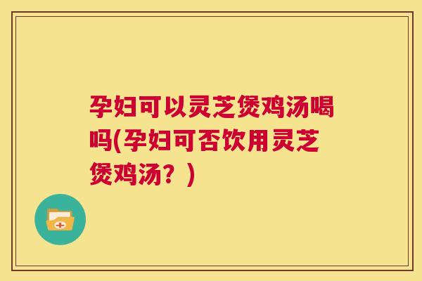 孕妇可以灵芝煲鸡汤喝吗(孕妇可否饮用灵芝煲鸡汤?) 第1张 孕妇可以灵芝煲鸡汤喝吗(孕妇可否饮用灵芝煲鸡汤?) 第1张