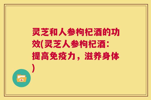 灵芝和人参枸杞酒的功效(灵芝人参枸杞酒:提高免疫力,滋养身体) 第1张 灵芝和人参枸杞酒的功效(灵芝人参枸杞酒:提高免疫力,滋养身体) 第1张