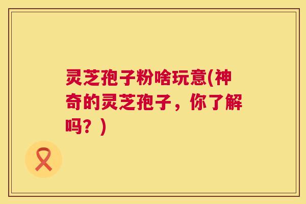 灵芝孢子粉啥玩意(神奇的灵芝孢子,你了解吗?) 第1张 灵芝孢子粉啥玩意(神奇的灵芝孢子,你了解吗?) 第1张