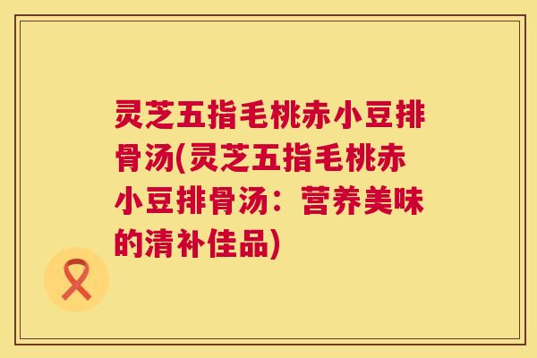 灵芝五指毛桃赤小豆排骨汤(灵芝五指毛桃赤小豆排骨汤:营养美味的清补佳品) 第1张 灵芝五指毛桃赤小豆排骨汤(灵芝五指毛桃赤小豆排骨汤:营养美味的清补佳品) 第1张