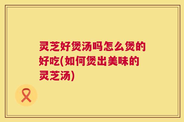 灵芝好煲汤吗怎么煲的好吃(如何煲出美味的灵芝汤) 第1张 灵芝好煲汤吗怎么煲的好吃(如何煲出美味的灵芝汤) 第1张