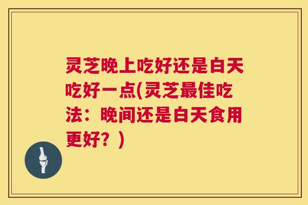 灵芝晚上吃好还是白天吃好一点(灵芝最佳吃法：晚间还是白天食用更好？)  第1张