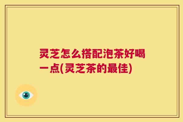 灵芝怎么搭配泡茶好喝一点(灵芝茶的最佳) 第1张 灵芝怎么搭配泡茶好喝一点(灵芝茶的最佳) 第1张