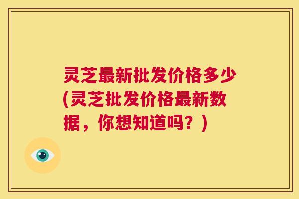 灵芝最新批发价格多少(灵芝批发价格最新数据,你想知道吗?) 第1张 灵芝最新批发价格多少(灵芝批发价格最新数据,你想知道吗?) 第1张