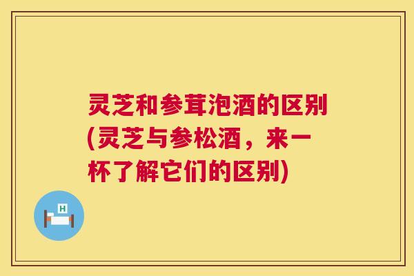 灵芝和参茸泡酒的区别(灵芝与参松酒,来一杯了解它们的区别) 第1张 灵芝和参茸泡酒的区别(灵芝与参松酒,来一杯了解它们的区别) 第1张