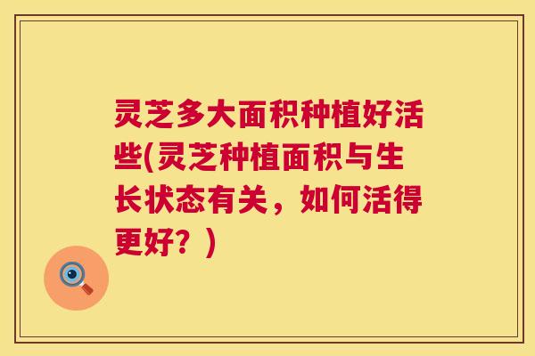 灵芝多大面积种植好活些(灵芝种植面积与生长状态有关,如何活得更好?) 第1张 灵芝多大面积种植好活些(灵芝种植面积与生长状态有关,如何活得更好?) 第1张