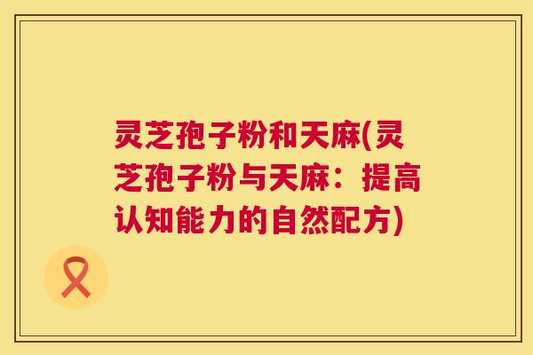 灵芝孢子粉和天麻(灵芝孢子粉与天麻:提高认知能力的自然配方) 第1张 灵芝孢子粉和天麻(灵芝孢子粉与天麻:提高认知能力的自然配方) 第1张