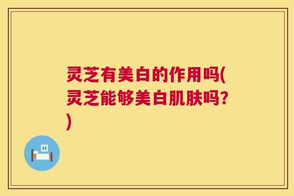 灵芝有美白的作用吗(灵芝能够美白肌肤吗?) 第1张 灵芝有美白的作用吗(灵芝能够美白肌肤吗?) 第1张