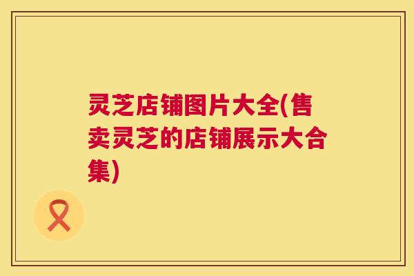 灵芝店铺图片大全(售卖灵芝的店铺展示大合集)  第1张