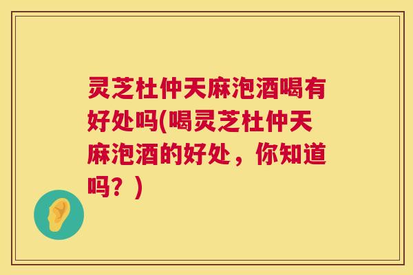 灵芝杜仲天麻泡酒喝有好处吗(喝灵芝杜仲天麻泡酒的好处,你知道吗?) 第1张 灵芝杜仲天麻泡酒喝有好处吗(喝灵芝杜仲天麻泡酒的好处,你知道吗?) 第1张