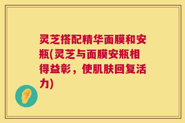 灵芝搭配精华面膜和安瓶(灵芝与面膜安瓶相得益彰，使肌肤回复活力)  第1张