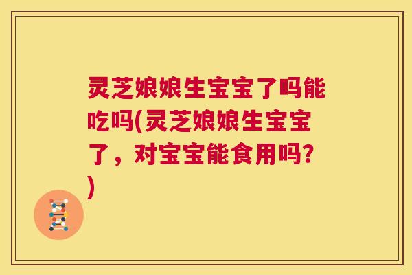 灵芝娘娘生宝宝了吗能吃吗(灵芝娘娘生宝宝了,对宝宝能食用吗?) 第1张 灵芝娘娘生宝宝了吗能吃吗(灵芝娘娘生宝宝了,对宝宝能食用吗?) 第1张