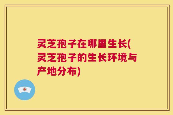 灵芝孢子在哪里生长(灵芝孢子的生长环境与产地分布) 第1张 灵芝孢子在哪里生长(灵芝孢子的生长环境与产地分布) 第1张