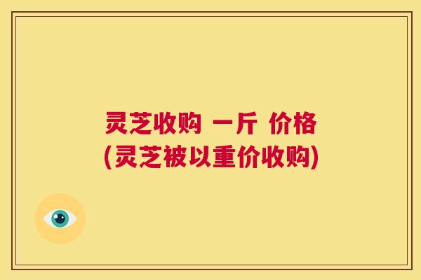 灵芝收购 一斤 价格(灵芝被以重价收购) 第1张 灵芝收购 一斤 价格(灵芝被以重价收购) 第1张