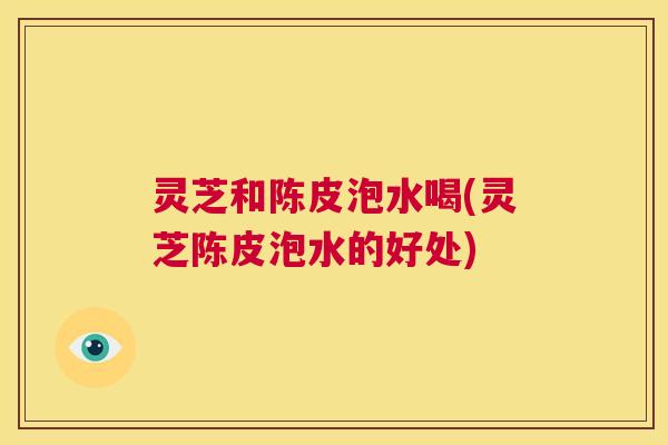 灵芝和陈皮泡水喝(灵芝陈皮泡水的好处) 第1张 灵芝和陈皮泡水喝(灵芝陈皮泡水的好处) 第1张