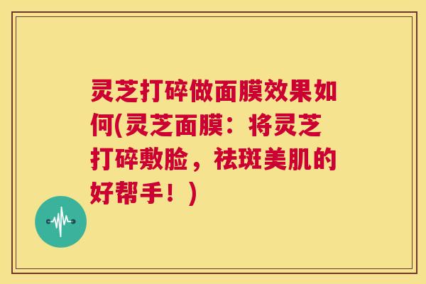 灵芝打碎做面膜效果如何(灵芝面膜:将灵芝打碎敷脸,祛斑美肌的好帮手!) 第1张 灵芝打碎做面膜效果如何(灵芝面膜:将灵芝打碎敷脸,祛斑美肌的好帮手!) 第1张