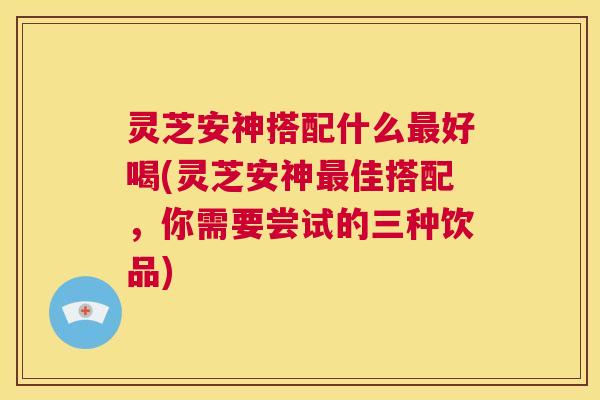 灵芝安神搭配什么最好喝(灵芝安神最佳搭配,你需要尝试的三种饮品) 第1张 灵芝安神搭配什么最好喝(灵芝安神最佳搭配,你需要尝试的三种饮品) 第1张