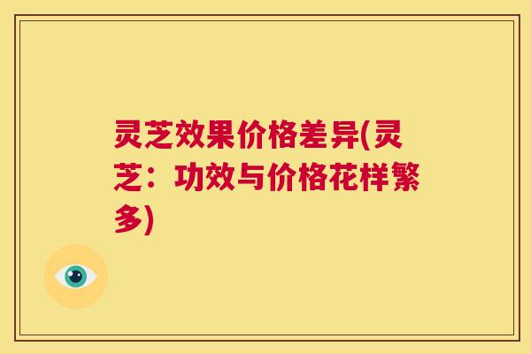 灵芝效果价格差异(灵芝:功效与价格花样繁多) 第1张 灵芝效果价格差异(灵芝:功效与价格花样繁多) 第1张