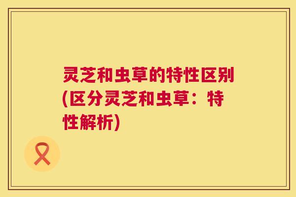 灵芝和虫草的特性区别(区分灵芝和虫草:特性解析) 第1张 灵芝和虫草的特性区别(区分灵芝和虫草:特性解析) 第1张
