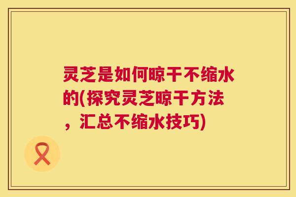 灵芝是如何晾干不缩水的(探究灵芝晾干方法,汇总不缩水技巧) 第1张 灵芝是如何晾干不缩水的(探究灵芝晾干方法,汇总不缩水技巧) 第1张