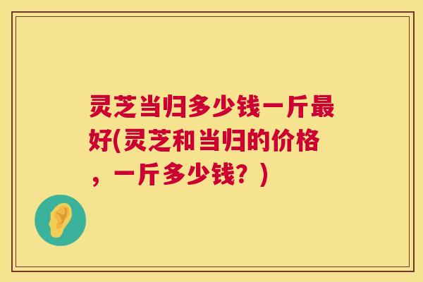 灵芝当归多少钱一斤最好(灵芝和当归的价格,一斤多少钱?) 第1张 灵芝当归多少钱一斤最好(灵芝和当归的价格,一斤多少钱?) 第1张