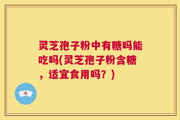 灵芝孢子粉中有糖吗能吃吗(灵芝孢子粉含糖,适宜食用吗?) 第1张 灵芝孢子粉中有糖吗能吃吗(灵芝孢子粉含糖,适宜食用吗?) 第1张