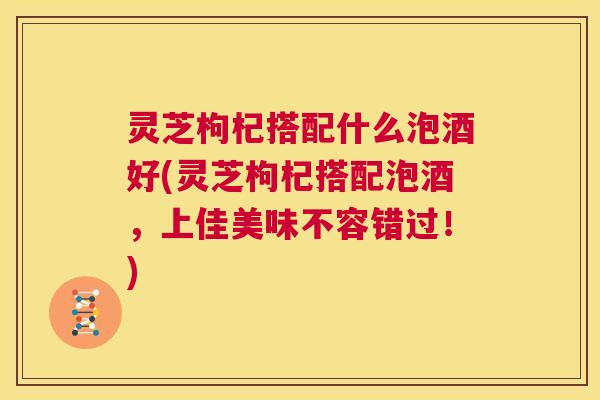 灵芝枸杞搭配什么泡酒好(灵芝枸杞搭配泡酒,上佳美味不容错过!) 第1张 灵芝枸杞搭配什么泡酒好(灵芝枸杞搭配泡酒,上佳美味不容错过!) 第1张