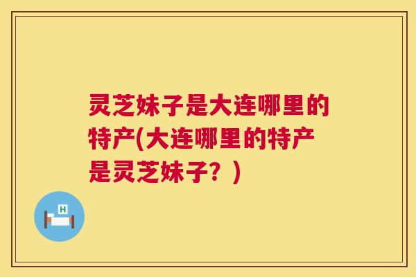 灵芝妹子是大连哪里的特产(大连哪里的特产是灵芝妹子?) 第1张 灵芝妹子是大连哪里的特产(大连哪里的特产是灵芝妹子?) 第1张