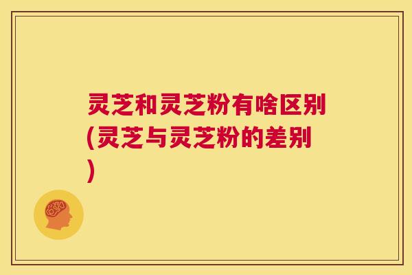 灵芝和灵芝粉有啥区别(灵芝与灵芝粉的差别)  第1张