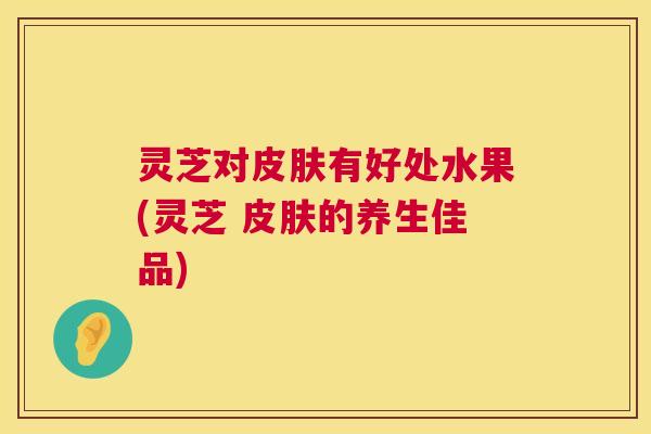 灵芝对皮肤有好处水果(灵芝 皮肤的养生佳品)  第1张