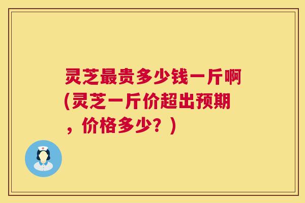 灵芝最贵多少钱一斤啊(灵芝一斤价超出预期，价格多少？)  第1张