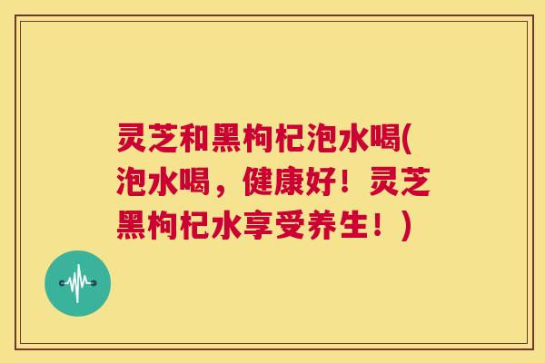 灵芝和黑枸杞泡水喝(泡水喝,健康好!灵芝黑枸杞水享受养生!) 第1张 灵芝和黑枸杞泡水喝(泡水喝,健康好!灵芝黑枸杞水享受养生!) 第1张