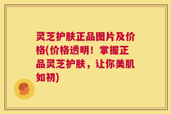 灵芝护肤正品图片及价格(价格透明!掌握正品灵芝护肤,让你美肌如初) 第1张 灵芝护肤正品图片及价格(价格透明!掌握正品灵芝护肤,让你美肌如初) 第1张